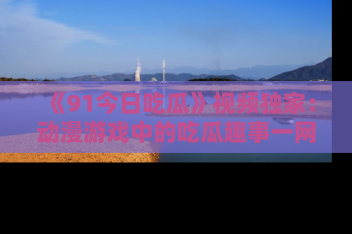 《91今日吃瓜》视频独家：动漫游戏中的吃瓜趣事一网打尽！