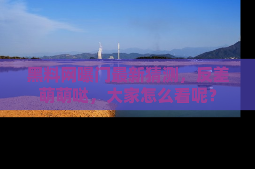 黑料网曝门最新猜测，反差萌萌哒，大家怎么看呢？