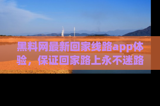 黑料网最新回家线路app体验，保证回家路上永不迷路顺畅
