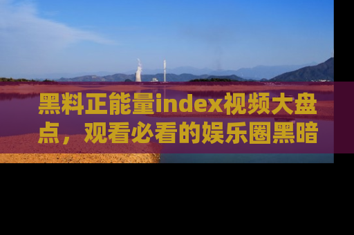 黑料正能量index视频大盘点，观看必看的娱乐圈黑暗与光明！
