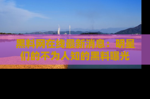 黑料网在线最新消息：明星们的不为人知的黑料曝光