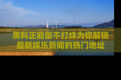黑料正能量不打烊为你解锁最新娱乐新闻的热门地址