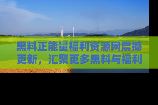 黑料正能量福利资源网震撼更新，汇聚更多黑料与福利！