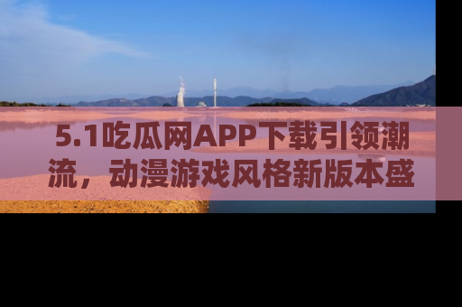 5.1吃瓜网APP下载引领潮流，动漫游戏风格新版本盛情发布！