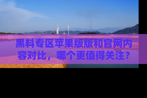 黑料专区苹果版版和官网内容对比，哪个更值得关注？