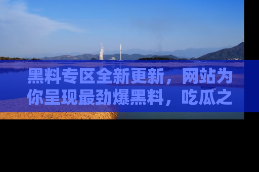 黑料专区全新更新，网站为你呈现最劲爆黑料，吃瓜之旅从这里开始！
