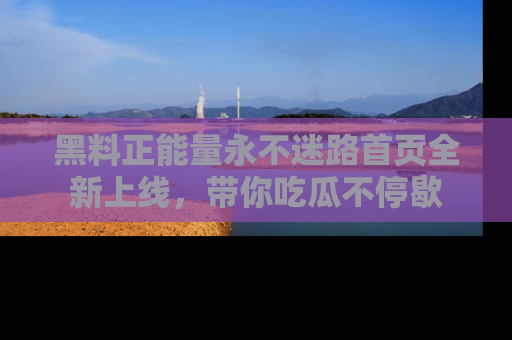 黑料正能量永不迷路首页全新上线，带你吃瓜不停歇