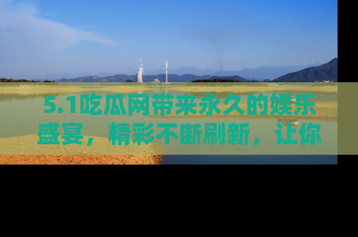 5.1吃瓜网带来永久的娱乐盛宴，精彩不断刷新，让你乐在其中