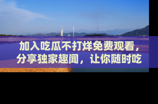 加入吃瓜不打烊免费观看，分享独家趣闻，让你随时吃瓜不停！
