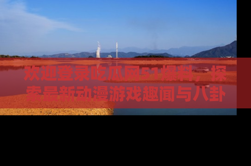 欢迎登录吃瓜网51爆料，探索最新动漫游戏趣闻与八卦！