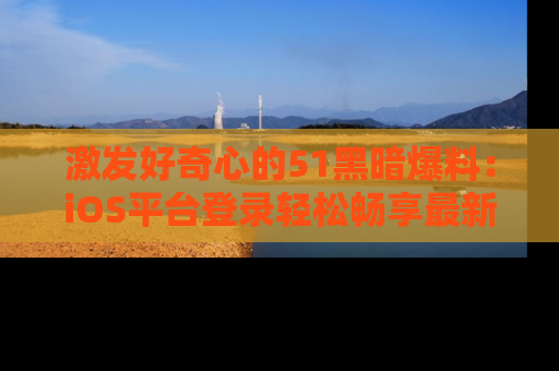 激发好奇心的51黑暗爆料：iOS平台登录轻松畅享最新八卦，刷新你的宠儿清单！