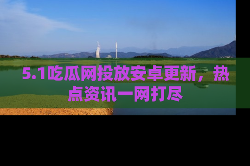 5.1吃瓜网投放安卓更新，热点资讯一网打尽