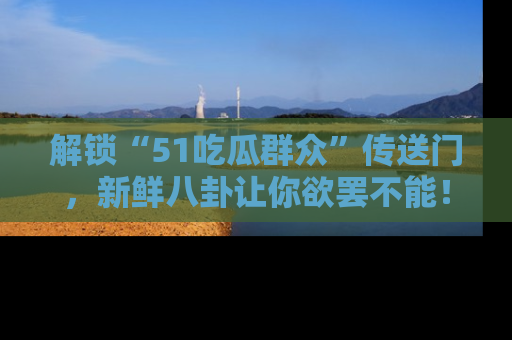 解锁“51吃瓜群众”传送门，新鲜八卦让你欲罢不能！