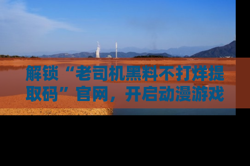 解锁“老司机黑料不打烊提取码”官网，开启动漫游戏的新次元之旅！