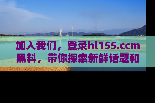 加入我们，登录hl155.ccm黑料，带你探索新鲜话题和黑料趣事！