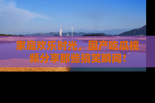 家庭欢乐时光，国产吃瓜视频分享那些搞笑瞬间！
