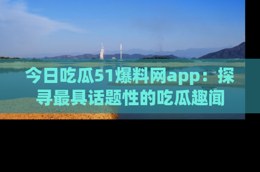 今日吃瓜51爆料网app：探寻最具话题性的吃瓜趣闻