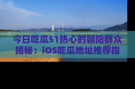 今日吃瓜51热心的朝阳群众揭秘：iOS吃瓜地址推荐指南！