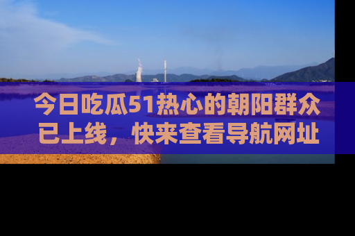 今日吃瓜51热心的朝阳群众已上线，快来查看导航网址，获取最新吃瓜资讯！