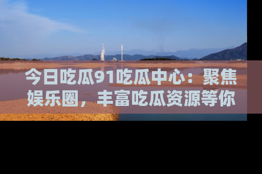今日吃瓜91吃瓜中心：聚焦娱乐圈，丰富吃瓜资源等你解锁