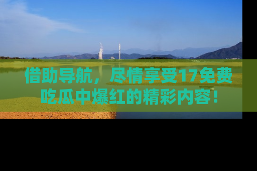 借助导航，尽情享受17免费吃瓜中爆红的精彩内容！