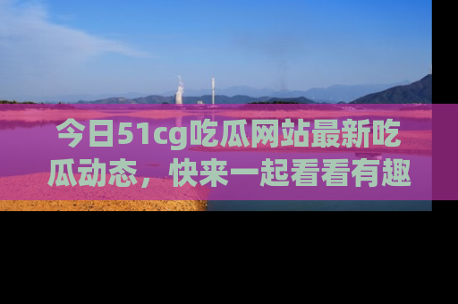 今日51cg吃瓜网站最新吃瓜动态，快来一起看看有趣的事情！