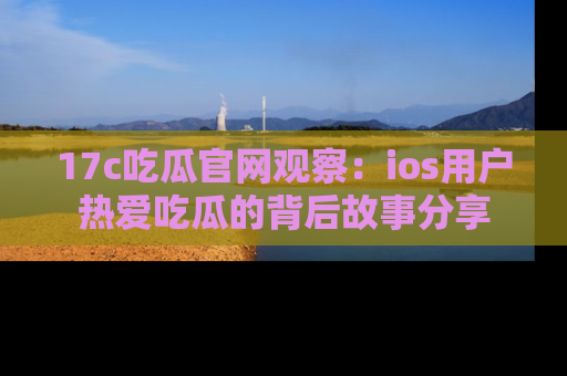 17c吃瓜官网观察：ios用户热爱吃瓜的背后故事分享