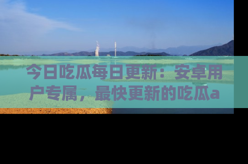 今日吃瓜每日更新：安卓用户专属，最快更新的吃瓜app值得拥有。