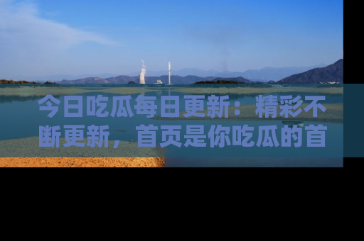 今日吃瓜每日更新：精彩不断更新，首页是你吃瓜的首选！
