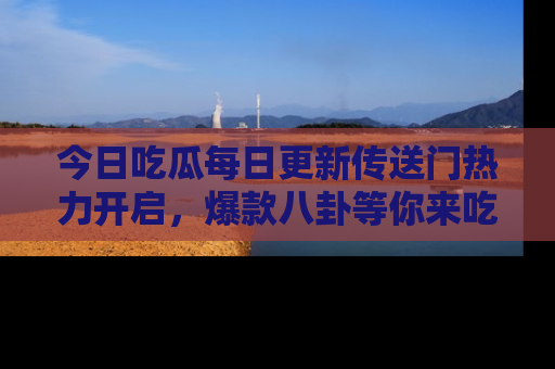今日吃瓜每日更新传送门热力开启，爆款八卦等你来吃瓜