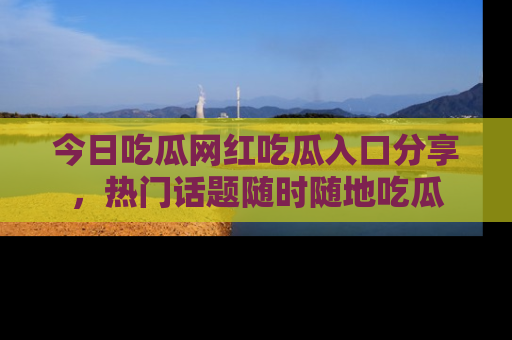 今日吃瓜网红吃瓜入口分享，热门话题随时随地吃瓜