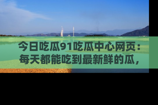今日吃瓜91吃瓜中心网页：每天都能吃到最新鲜的瓜，八卦互动精彩无限！