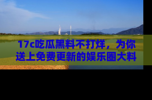 17c吃瓜黑料不打烊，为你送上免费更新的娱乐圈大料！