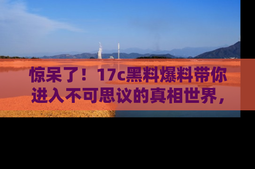 惊呆了!17c黑料爆料带你进入不可思议的真相世界,赶快看链接!