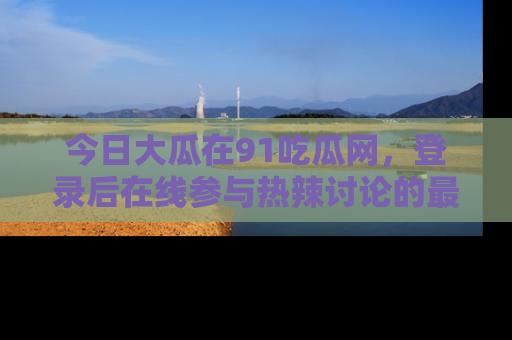 今日大瓜在91吃瓜网，登录后在线参与热辣讨论的最佳去处！