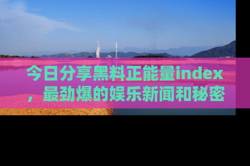 今日分享黑料正能量index，最劲爆的娱乐新闻和秘密等你来发现！