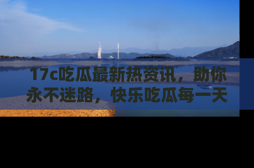 17c吃瓜最新热资讯，助你永不迷路，快乐吃瓜每一天！