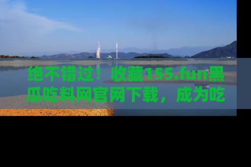 绝不错过！收藏155.fun黑瓜吃料网官网下载，成为吃瓜达人！
