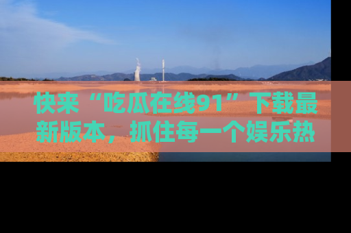 快来“吃瓜在线91”下载最新版本,抓住每一个娱乐热点的精彩瞬间!