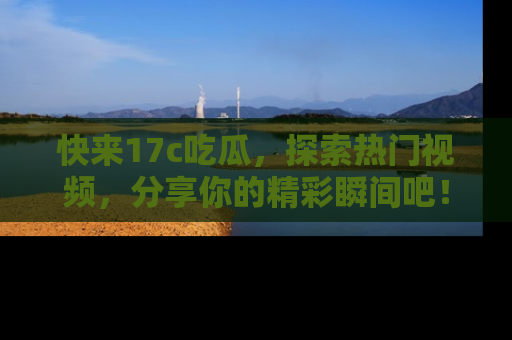 快来17c吃瓜，探索热门视频，分享你的精彩瞬间吧！