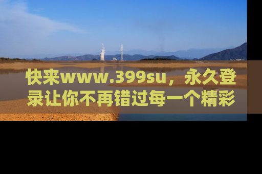 快来www.399su，永久登录让你不再错过每一个精彩的吃瓜瞬间！