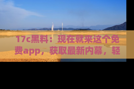 17c黑料：现在就来这个免费app，获取最新内幕，轻松掌握娱乐圈动向！