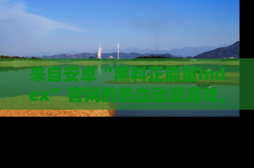 来自安卓“黑料正能量index”官网的热血动漫游戏，聚焦黑料与正能量的精彩时刻