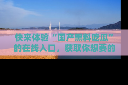 快来体验“国产黑料吃瓜”的在线入口，获取你想要的所有独家黑料！