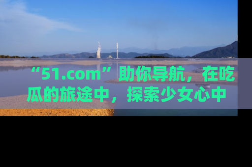 “51.com”助你导航，在吃瓜的旅途中，探索少女心中的小秘密喔！