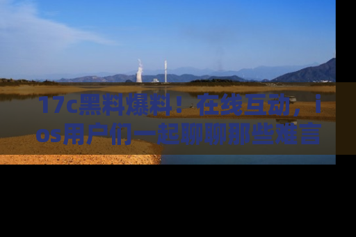 17c黑料爆料！在线互动，ios用户们一起聊聊那些难言之隐吧！