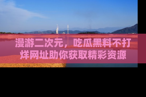 漫游二次元，吃瓜黑料不打烊网址助你获取精彩资源