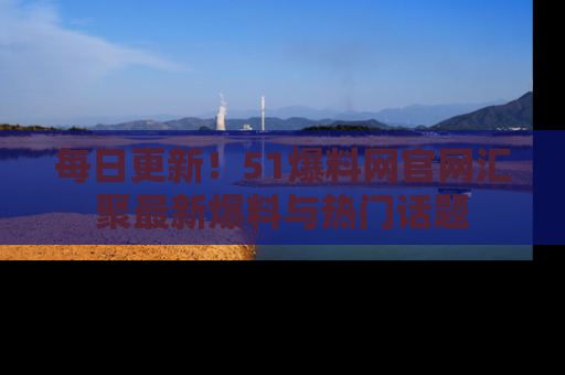 每日更新！51爆料网官网汇聚最新爆料与热门话题