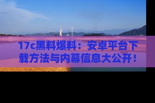 17c黑料爆料：安卓平台下载方法与内幕信息大公开！