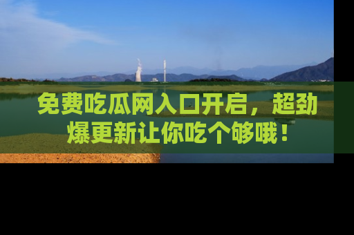 免费吃瓜网入口开启，超劲爆更新让你吃个够哦！